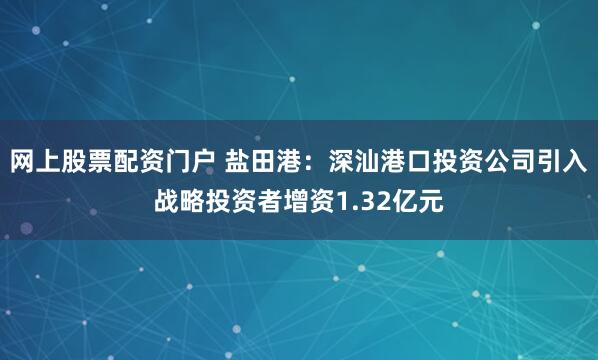 网上股票配资门户 盐田港：深汕港口投资公司引入战略投资者增资1.32亿元