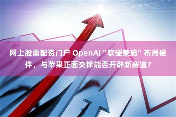 网上股票配资门户 OpenAI“软硬兼施”布局硬件，与苹果正面交锋能否开辟新赛道？
