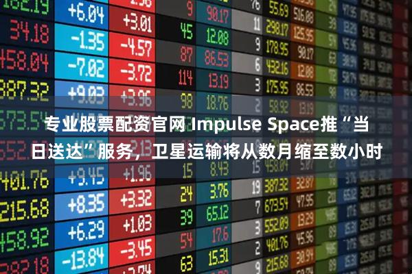 专业股票配资官网 Impulse Space推“当日送达”服务，卫星运输将从数月缩至数小时