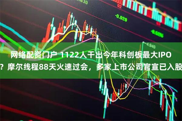 网络配资门户 1122人干出今年科创板最大IPO？摩尔线程88天火速过会，多家上市公司官宣已入股