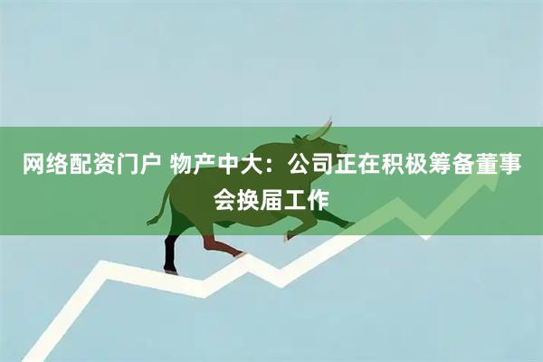 网络配资门户 物产中大：公司正在积极筹备董事会换届工作