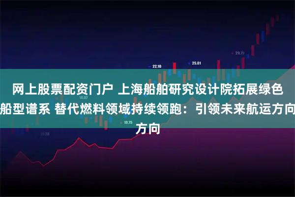 网上股票配资门户 上海船舶研究设计院拓展绿色船型谱系 替代燃料领域持续领跑：引领未来航运方向