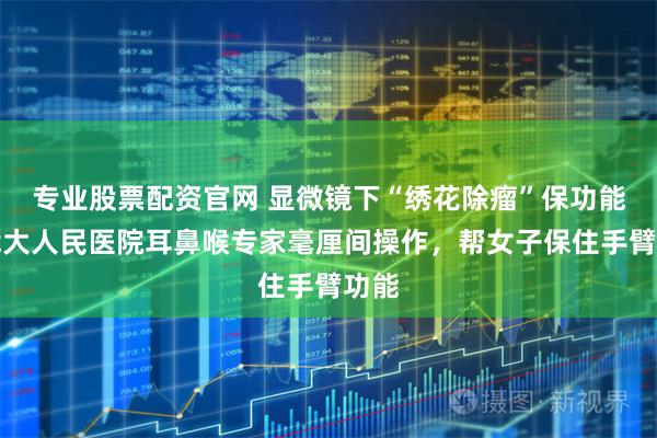 专业股票配资官网 显微镜下“绣花除瘤”保功能！武大人民医院耳鼻喉专家毫厘间操作，帮女子保住手臂功能