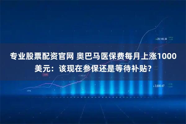 专业股票配资官网 奥巴马医保费每月上涨1000美元：该现在参保还是等待补贴？
