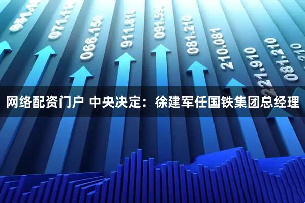 网络配资门户 中央决定：徐建军任国铁集团总经理