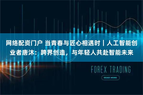 网络配资门户 当青春与匠心相遇时｜人工智能创业者唐沐：跨界创造，与年轻人共赴智能未来