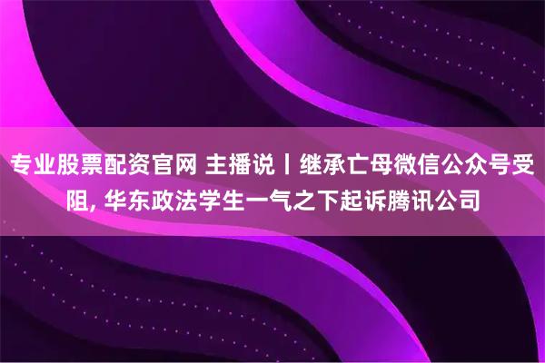 专业股票配资官网 主播说丨继承亡母微信公众号受阻, 华东政法学生一气之下起诉腾讯公司