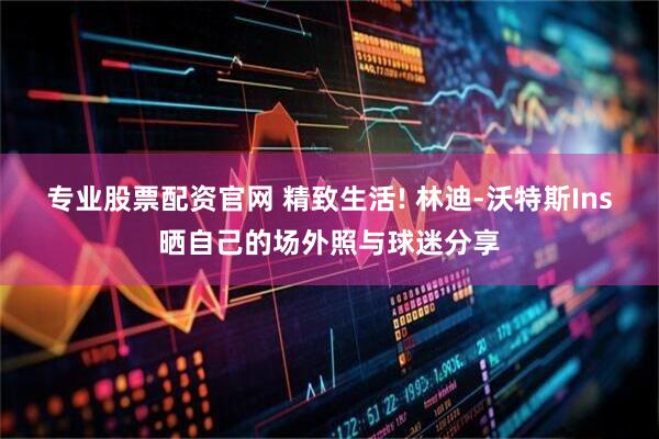 专业股票配资官网 精致生活! 林迪-沃特斯Ins晒自己的场外照与球迷分享