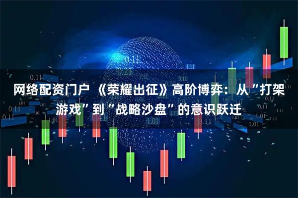 网络配资门户 《荣耀出征》高阶博弈：从“打架游戏”到“战略沙盘”的意识跃迁