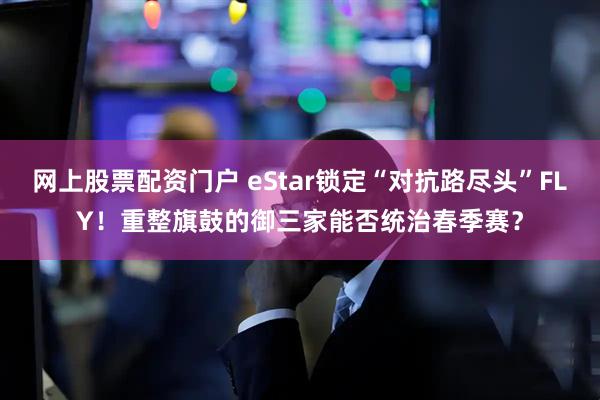 网上股票配资门户 eStar锁定“对抗路尽头”FLY！重整旗鼓的御三家能否统治春季赛？