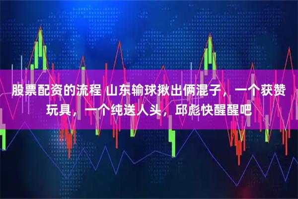 股票配资的流程 山东输球揪出俩混子，一个获赞玩具，一个纯送人头，邱彪快醒醒吧