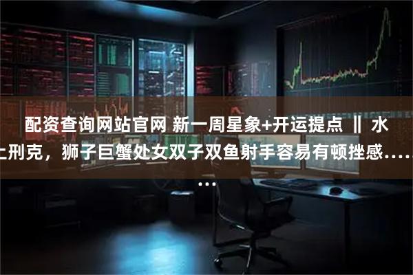 配资查询网站官网 新一周星象+开运提点 ‖ 水土刑克，狮子巨蟹处女双子双鱼射手容易有顿挫感……