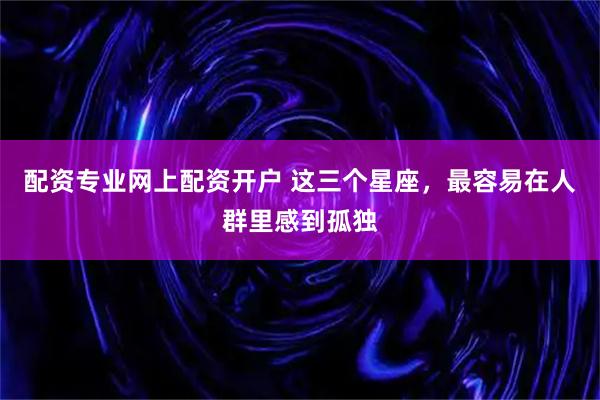 配资专业网上配资开户 这三个星座，最容易在人群里感到孤独