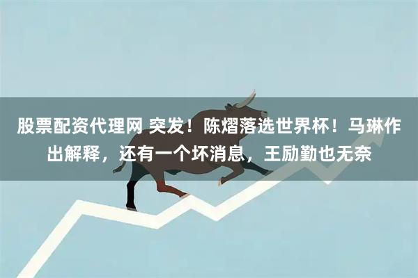 股票配资代理网 突发!陈熠落选世界杯!马琳作出解释,还有一个坏消息,王励勤也无奈