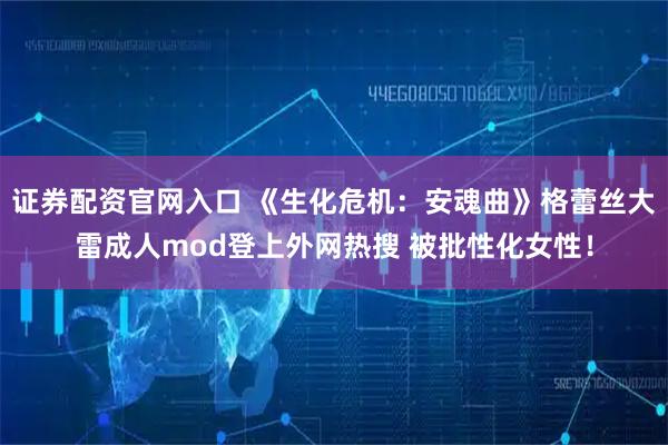 证券配资官网入口 《生化危机：安魂曲》格蕾丝大雷成人mod登上外网热搜 被批性化女性！
