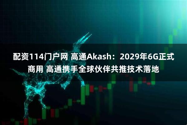 配资114门户网 高通Akash：2029年6G正式商用 高通携手全球伙伴共推技术落地