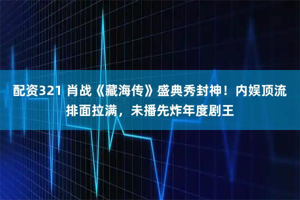 配资321 肖战《藏海传》盛典秀封神！内娱顶流排面拉满，未播先炸年度剧王