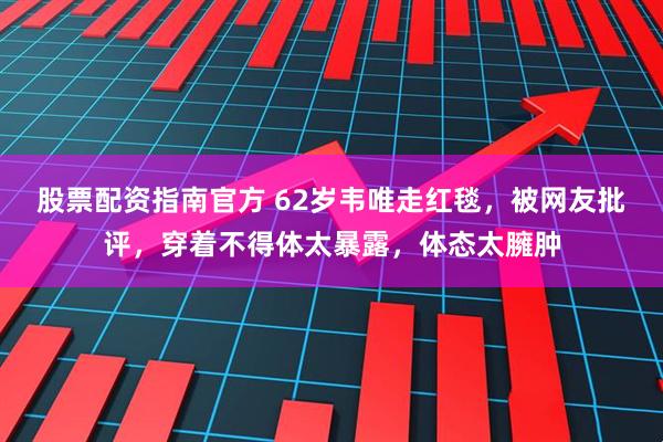 股票配资指南官方 62岁韦唯走红毯，被网友批评，穿着不得体太暴露，体态太臃肿