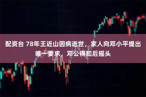 配资台 78年王近山因病逝世，家人向邓小平提出唯一要求，邓公得知后摇头