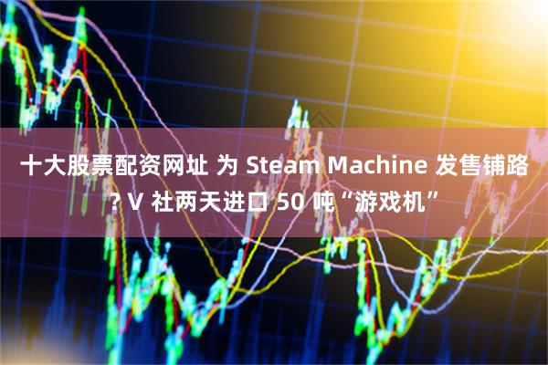 十大股票配资网址 为 Steam Machine 发售铺路? V 社两天进口 50 吨“游戏机”