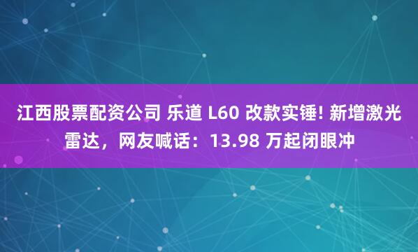 江西股票配资公司 乐道 L60 改款实锤! 新增激光雷达，网友喊话：13.98 万起闭眼冲
