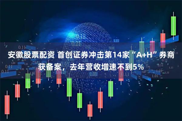 安徽股票配资 首创证券冲击第14家“A+H”券商获备案，去年营收增速不到5%